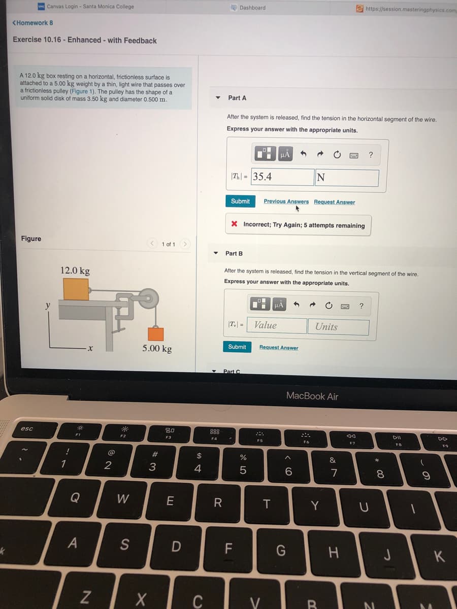 e https://session.masteringphysics.com
Dashboard
Canvas Login - Santa Monica College
<Homework 8
Exercise 10.16 - Enhanced - with Feedback
A 12.0 kg box resting on a horizontal, frictionless surface is
attached to a 5.00 kg weight by a thin, light wire that passes over
a frictionless pulley (Figure 1). The pulley has the shape of a
uniform solid disk of mass 3.50 kg and diameter 0.500 m.
Part A
After the system is released, find the tension in the horizontal segment of the wire.
Express your answer with the appropriate units.
?
|T| = 35.4
Submit
Previous Answers Request Answer
X Incorrect; Try Again; 5 attempts remaining
Figure
1 of 1>
Part B
After the system is released, find the tension in the vertical segment of the wire.
12.0 kg
Express your answer with the appropriate units.
|T| =
Value
Units
5.00 kg
Submit
Request Answer
Part C
MacBook Air
esc
80
888
DII
DD
F1
F2
F3
F4
FS
F6
FB
F9
@
2#
$
2
3
4
6
7
8
Q
W
E
T
Y
S
F
G
J
K
V
つ
R
A4
