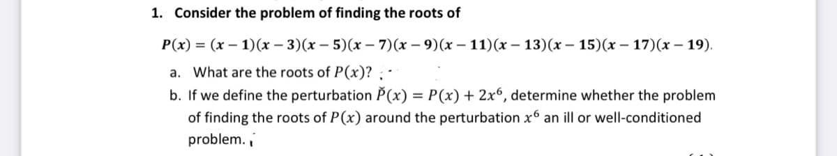 1. Consider the problem of finding the roots of
P(x) = (x – 1)(x – 3)(x – 5)(x – 7)(x – 9)(x – 11)(x – 13)(x – 15)(x – 17)(x – 19).
a. What are the roots of P(x)? ; -
b. If we define the perturbation P(x) = P(x) + 2x6, determine whether the problem
of finding the roots of P(x) around the perturbation x6 an ill or well-conditioned
problem.
