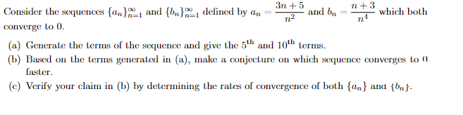 3n+ 5
n+3
Consider the sequences {an}1 and {bn} defined by an
converge to 0.
and bn
which both
n²
n1
(a) Generate the terms of the sequence and give the 5th and 10th terms.
(b) Based on the terms generated in (a), make a conjecture on which sequence converges to 0)
faster.
(c) Verify your claim in (b) by determining the rates of convergence of both {n} and {bn}-