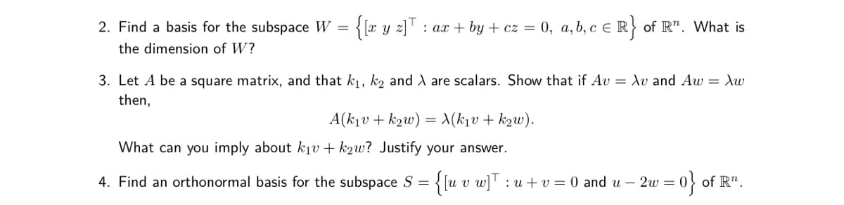 2. Find a basis for the subspace W = {[w y z]'
: ax + by + cz = 0, a, b, c e R} of R". What is
the dimension of W?
3. Let A be a square matrix, and that k1, k2 and A are scalars. Show that if Av = Xv and Aw = Xw
then,
A(k1v + k2w) = X(k1v+ k2w).
What can you imply about kjv + k2w? Justify your answer.
4. Find an orthonormal basis for the subspace S = {[u v w]':
:u + v = 0 and u – 2w = 0} of R".
