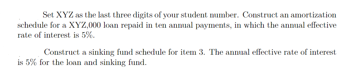 Set XYZ as the last three digits of your student number. Construct an amortization
schedule for a XYZ,000 loan repaid in ten annual payments, in which the annual effective
rate of interest is 5%.
Construct a sinking fund schedule for item 3. The annual effective rate of interest
is 5% for the loan and sinking fund.
