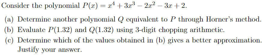 Consider the polynomial P(x) = x² + 3x³ − 2x² − 3x + 2.
(a) Determine another polynomial Q equivalent to P through Horner's method.
(b) Evaluate P(1.32) and Q(1.32) using 3-digit chopping arithmetic.
(c) Determine which of the values obtained in (b) gives a better approximation.
Justify your answer.
