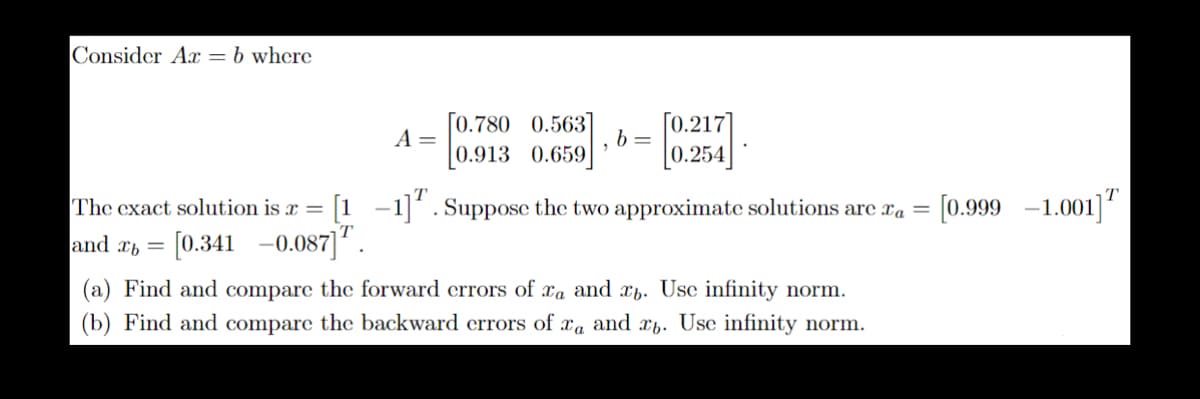 Consider Ar = b where
[0.780 0.563] [0.217]
A =
b=
0.913 0.659 0.257
The exact solution is x = [1 −1]¹. Suppose the two approximate solutions are ca = [0.999 -1.001]
and a= [0.341 -0.087] ¹.
(a) Find and compare the forward errors of xa and xb. Use infinity norm.
(b) Find and compare the backward errors of ra and xb. Use infinity norm.