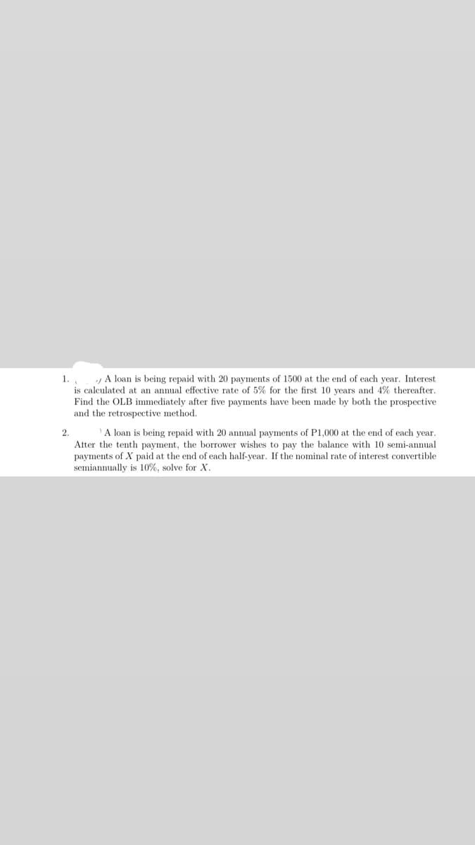 1.
A loan is being repaid with 20 payments of 1500 at the end of each year. Interest
is calculated at an annual effective rate of 5% for the first 10 years and 4% thereafter.
Find the OLB immediately after five payments have been made by both the prospective
and the retrospective method.
2.
A loan is being repaid with 20 annual payments of P1,000 at the end of each year.
Atter the tenth payment, the borrower wishes to pay the balance with 10 semi-annual
payments of X paid at the end of each half-year. If the nominal rate of interest convertible
semiannually is 10%, solve for X.
