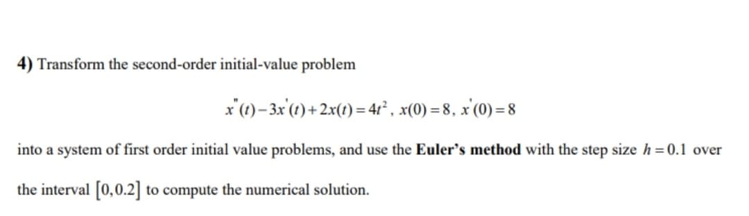 4) Transform the second-order initial-value problem
x'(1)– 3x'(1) + 2x(t) = 4² , x(0) = 8, x'(0) = 8
into a system of first order initial value problems, and use the Euler's method with the step size h = 0.1 over
the interval [0,0.2] to compute the numerical solution.
