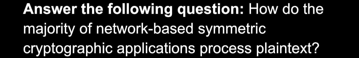 Answer the following question: How do the
majority of network-based symmetric
cryptographic applications process plaintext?
