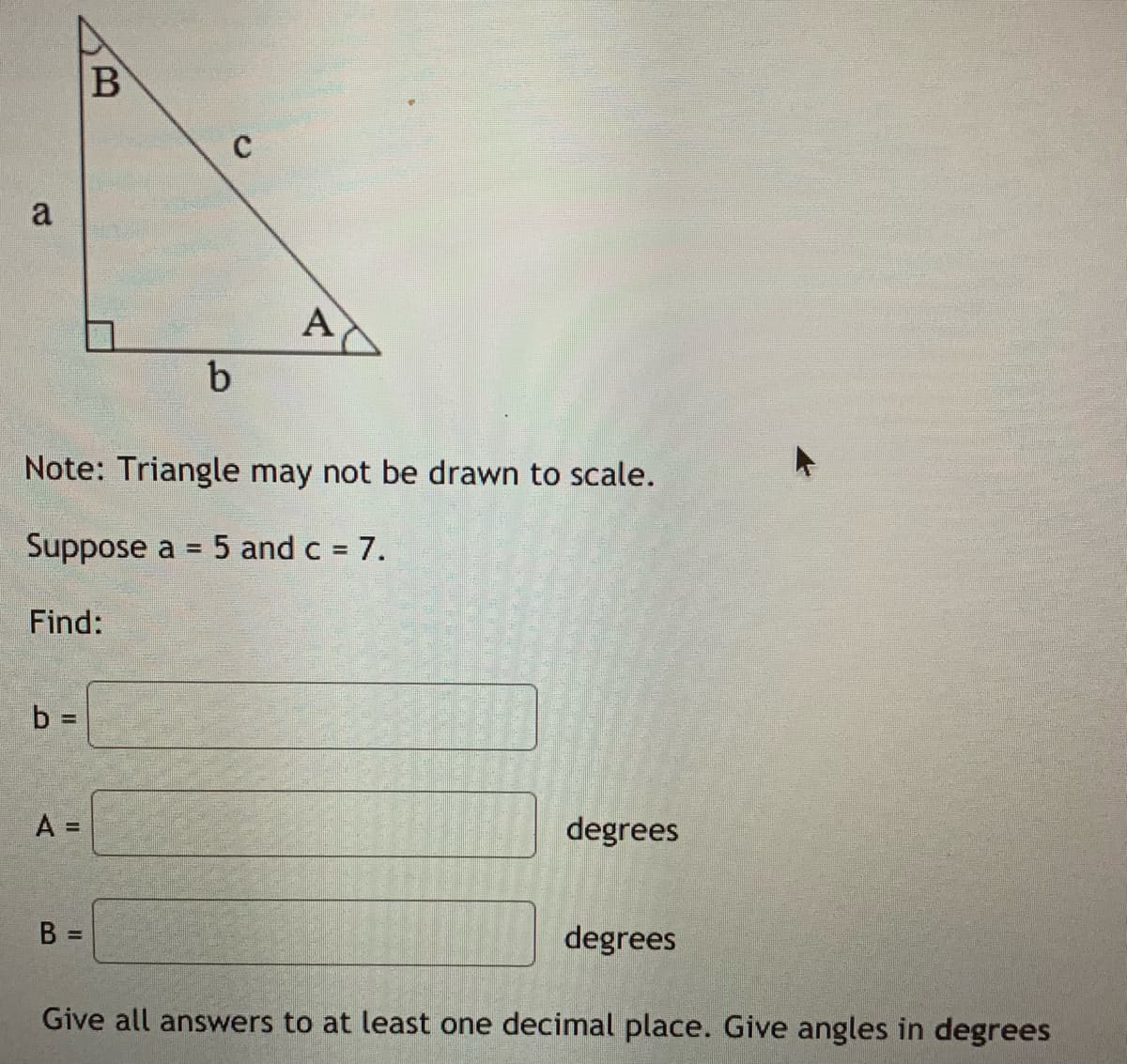 a
A
Note: Triangle may not be drawn to scale.
Suppose a = 5 and c 7.
Find:
b =
A =
degrees
B =
degrees
Give all answers to at least one decimal place. Give angles in degrees
