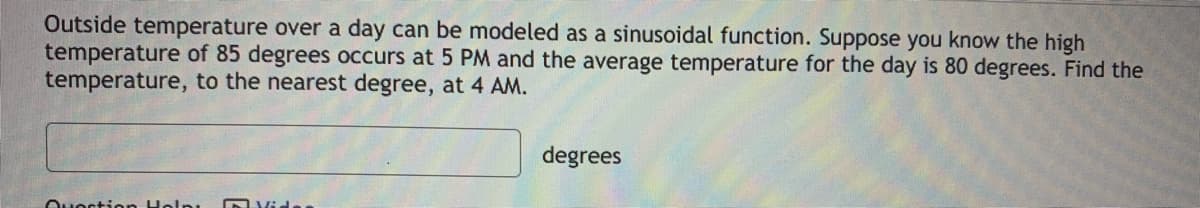 Outside temperature over a day can be modeled as a sinusoidal function. Suppose you know the high
temperature of 85 degrees occurs at 5 PM and the average temperature for the day is 80 degrees. Find the
temperature, to the nearest degree, at 4 AM.
degrees
Ouoction Holni
Dvida
