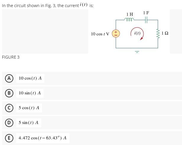 In the circuit shown in Fig. 3, the current i (t) is;
1 F
1 H
ell
10 cos t V E
i(1)
12
FIGURE 3
(A)
10 cos (t) A
B
10 sin (t) A
5 cos (t) A
5 sin (t) A
(E
4.472 cos (t– 63.43°) A
ww
