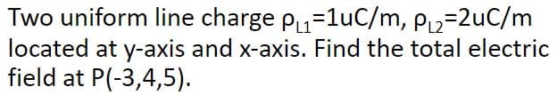 Two uniform line charge p=1uC/m, P2=2uC/m
located at y-axis and x-axis. Find the total electric
field at P(-3,4,5).
