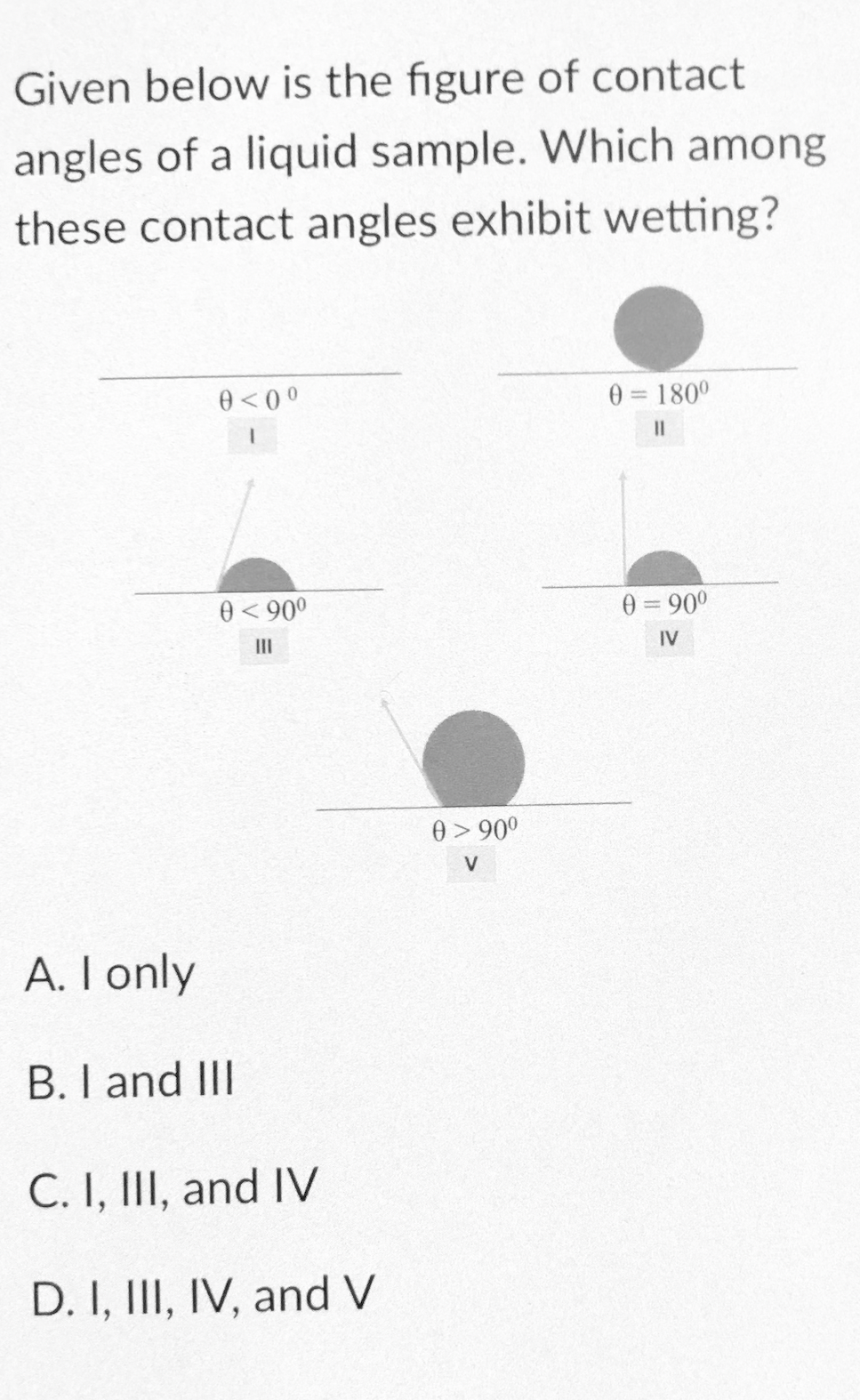Given below is the figure of contact
angles of a liquid sample. Which among
these contact angles exhibit wetting?
0<00
0 180°
I3I
0< 900
0 = 900
II
IV
0> 90°
V
A. I only
B. I and III
C. I, III, and IV
D. I, III, IV, and V
