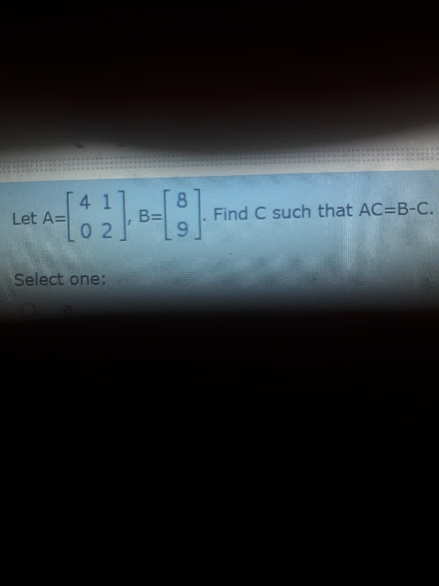 41
Let A=
8.
B=
9.
Find C such that AC=B-C.
0 2
Select one:
