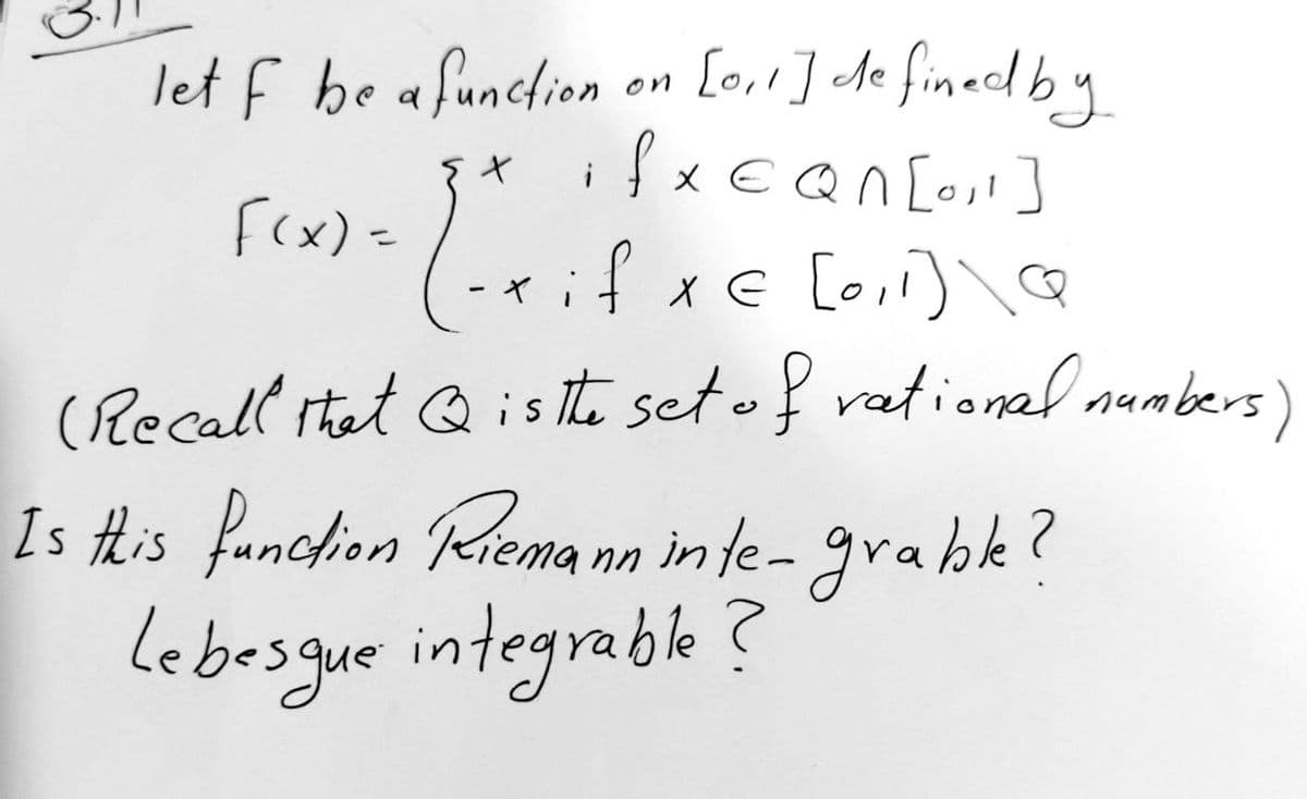 let f be a function on [0₁1] defined by
ifxEQn[0₁1]
{x
F(x) =
Lexi
-xif x= [0,1]\Q
(Recall that is the set of rational numbers)
Q
Is this function Riemann inte-grable?
Lebesgue integrable?