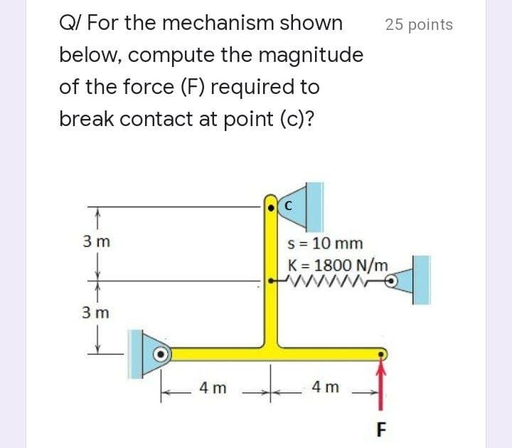 Q/ For the mechanism shown
below, compute the magnitude
of the force (F) required to
break contact at point (c)?
C
↑
3 m
s = 10 mm
K = 1800 N/m
www Q
3 m
4 m
4 m
+
25 points
F