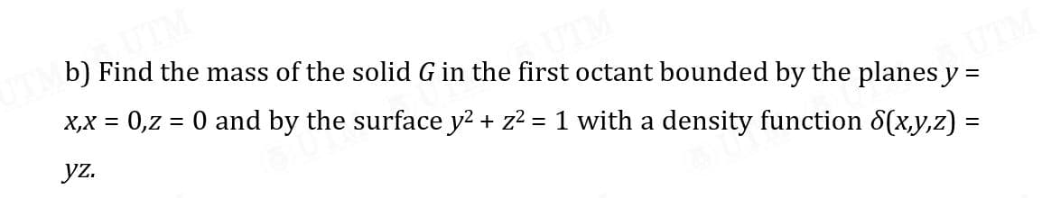 b) Find the mass of the solid G in the first octant bounded by the planes y =
X,X = 0,z = 0 and by the surface y2 + z2 = 1 with a density function 8(x,y,z) =
yz.
