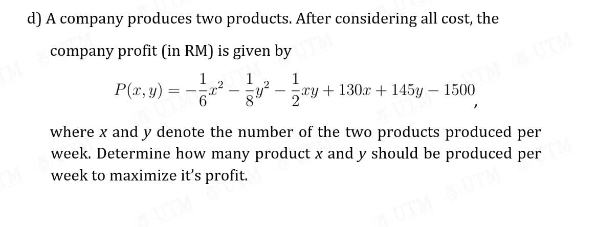 d) A company produces two products. After considering all cost, the
company profit (in RM) is given by
P(x, y) = - – y² – ry + 130x + 145y – 1500
1
.2
1
1
2
|
209
|
where x and y denote the number of the two products produced per
week. Determine how many product x and y should be produced per
week to maximize it's profit.
UTM
