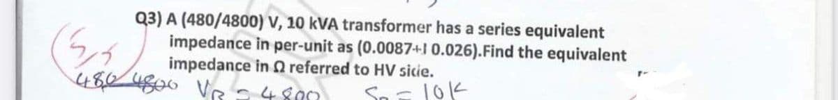 Q3) A (480/4800) V, 10 kVA transformer has a series equivalent
impedance in per-unit as (0.0087+1 0.026).Find the equivalent
impedance in O referred to HV sicie.
4824800 Ve - 4800
