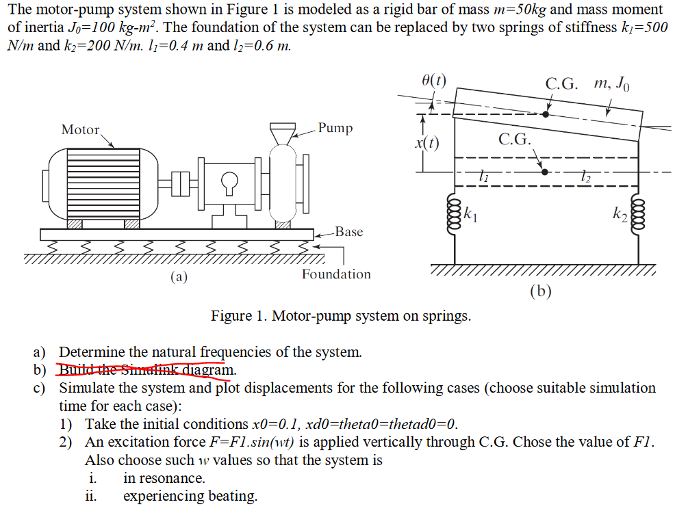 The motor-pump system shown in Figure 1 is modeled as a rigid bar of mass m=50kg and mass moment
of inertia Jo=100 kg-m?. The foundation of the system can be replaced by two springs of stiffness kj=500
N/m and k2=200 N/m. l1=0.4 m and l,=0.6 m.
0(t)
С.G. т, Jo
Motor,
Pump
x(t)
C.G.
k2
Base
(а)
Foundation
(b)
Figure 1. Motor-pump system on springs.
a) Determine the natural frequencies of the system.
b) Buitd the Simalink diagram.
c) Simulate the system and plot displacements for the following cases (choose suitable simulation
time for each case):
1) Take the initial conditions x0=0.1, xd0=theta0=thetad0=0.
2) An excitation force F=FI.sin(wt) is applied vertically through C.G. Chose the value of F1.
Also choose such w values so that the system is
i.
in resonance.
ii.
experiencing beating.
