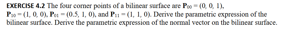 EXERCISE 4.2 The four corner points of a bilinear surface are Poo = (0, 0, 1),
P10 = (1, 0, 0), Po₁ = (0.5, 1, 0), and P₁1 = (1, 1, 0). Derive the parametric expression of the
bilinear surface. Derive the parametric expression of the normal vector on the bilinear surface.