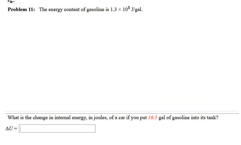 Problem 11: The energy content of gasoline is 1.3 x 10³ J/gal.
What is the change in internal energy, in joules, of a car if you put 10.5 gal of gasoline into its tank?
AU = ||
