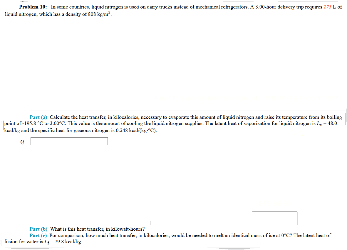 Problem 10: In some countries, liquid nitrogen 1s used on dairy trucks instead of mechanical refrigerators. A 3.00-hour delivery trip requires 175 L of
liquid nitrogen, which has a density of 808 kg/m³.
Part (a) Calculate the heat transfer, in kilocalories, necessary to evaporate this amount of liquid nitrogen and raise its temperature from its boiling
point of -195.8 °C to 3.00°C. This value is the amount of cooling the liquid nitrogen supplies. The latent heat of vaporization for liquid nitrogen is Ly = 48.0
'kcal/kg and the specific heat for gaseous nitrogen is 0.248 kcal/(kg-°C).
Q =
Part (b) What is this heat transfer, in kilowatt-hours?
Part (c) For comparison, how much heat transfer, in kilocalories, would be needed to melt an identical mass of ice at 0°C? The latent heat of
fusion for water is Lf= 79.8 kcal/kg.
