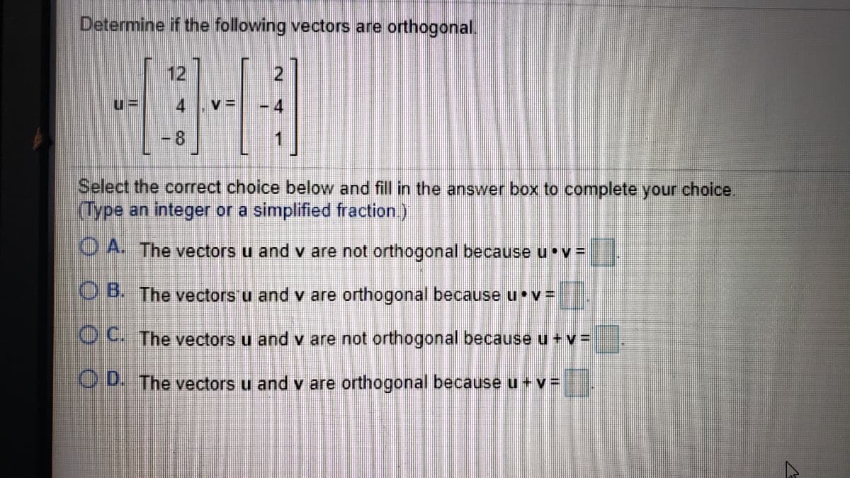 Determine if the following vectors are orthogonal.
12
4
-8
Select the correct choice below and fill in the answer box to complete your choice.
(Type an integer or a simplified fraction)
O A. The vectors u and v are not orthogonal because u v =
OB. The vectors u and v are orthogonal because u v3D
OC The vectors u and v are not orthogonal because u +v D
OD. The vectors u and v are orthogonal because u +v =
