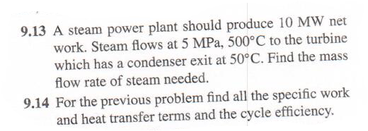 9.13 A steam power plant should produce 10 MW net
work. Steam flows at 5 MPa, 500°C to the turbine
which has a condenser exit at 50°C. Find the mass
flow rate of steam needed.
9.14 For the previous problem find all the specific work
and heat transfer terms and the cycle efficiency.

