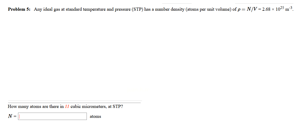 Problem 5: Any ideal gas at standard temperature and pressure (STP) has a number density (atoms per unit volume) of p = N/V = 2.68 × 1025 m²3.
How many atoms are there in 11 cubic micrometers, at STP?
N =|
atoms
