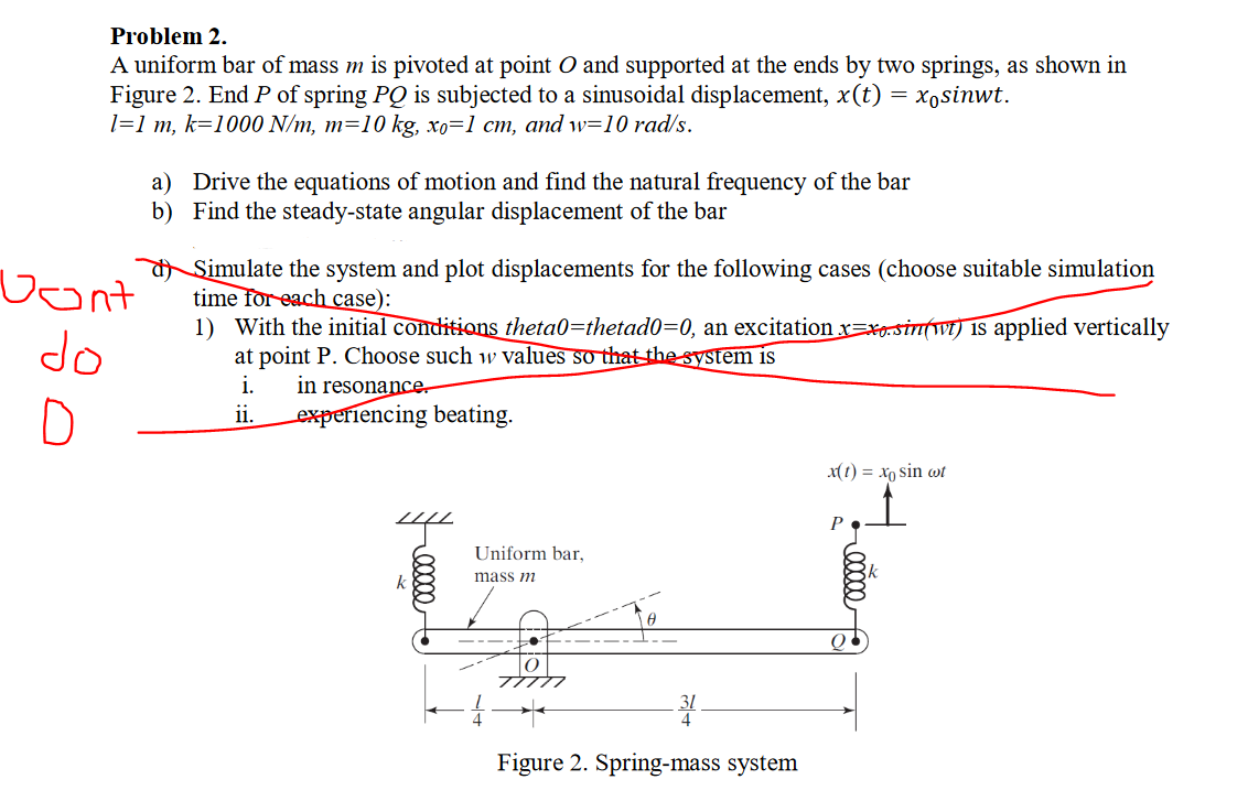 Problem 2.
A uniform bar of mass m is pivoted at point O and supported at the ends by two springs, as shown in
Figure 2. End P of spring PQ is subjected to a sinusoidal displacement, x(t) = x,sinwt.
1=1 m, k=1000 N/m, m=10 kg, xo=1 cm, and w=10 rad/s.
a) Drive the equations of motion and find the natural frequency of the bar
b) Find the steady-state angular displacement of the bar
Vont
do
Simulate the system and plot displacements for the following cases (choose suitable simulation
time for each case):
1) With the initial conditions theta0=thetad0=0, an excitation x=xesin(wt) is applied vertically
at point P. Choose such w values so that the system is
in resonancer
experiencing beating.
i.
D
ii.
xt t) = xo sin wt
Uniform bar,
k
mass m
Figure 2. Spring-mass system
