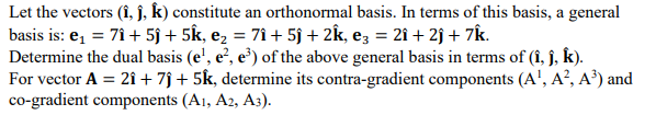 Let the vectors (i, j, k) constitute an orthonormal basis. In terms of this basis, a general
basis is: e₁ = 71 + 5ĵ + 5k, e₂ = 7î + 5j + 2k, e3 = 2î + 2) + 7k.
Determine the dual basis (e¹, e², e³) of the above general basis in terms of (î, j, k).
For vector A = 21 + 7ĵ + 5k, determine its contra-gradient components (A¹, A², A³) and
co-gradient components (A1, A2, A3).