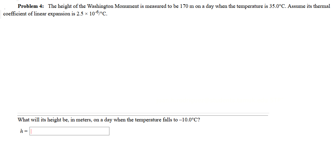 Problem 4: The height of the Washington Monument is measured to be 170 m on a day when the temperature is 35.0°C. Assume its thermal
coefficient of linear expansion is 2.5 x 10-6/°C.
What will its height be, in meters, on a day when the temperature falls to –10.0°C?
h =
