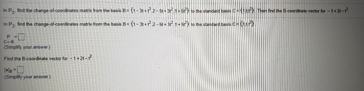 In P2, find the change-of-coordinates matrix from the basis B= {1- 3t +t 2-5t + 3t 1+5t} to the standard basis C= {1tt. Then find the B-coordinate vector for - 1+2t-t.
In P,, find the change-of-coordinates matrix from the basis B = {1- 3t + t 2-5t+ 3t 1+ 51) to the standard basis C= (1tr}.
C-B
(Simplify your answer.)
Find the B-coordinate vector for - 1+2t –t.
[x]B =
(Simplify your answer.)
