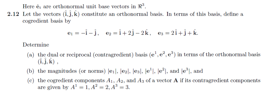 Here êi are orthonormal unit base vectors in R³.
2.12 Let the vectors (1,ĵ, k) constitute an orthonormal basis. In terms of this basis, define a
cogredient basis by
e₁ = −Î—ĵ, e₂=Î+2ĵ−2k, e3= 2Î +ĵ+k.
Determine
(a) the dual or reciprocal (contragredient) basis (e¹,e², e³) in terms of the orthonormal basis
(i, j, k),
(b) the magnitudes (or norms) |e₁|, |E2], [E3], [e¹|, |e²|, and |e³|, and
(c) the cogredient components A1, A2, and A3 of a vector A if its contragredient components
are given by A¹ = 1, A² = 2, A³ = 3.