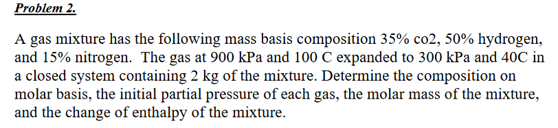 Problem 2.
A gas mixture has the following mass basis composition 35% co2, 50% hydrogen,
and 15% nitrogen. The gas at 900 kPa and 100 C expanded to 300 kPa and 40C in
a closed system containing 2 kg of the mixture. Determine the composition on
molar basis, the initial partial pressure of each gas, the molar mass of the mixture,
and the change of enthalpy of the mixture.
