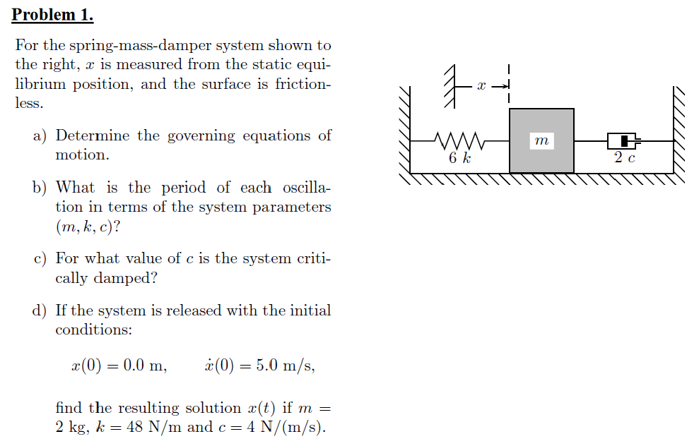 Problem 1.
For the spring-mass-damper system shown to
the right, x is measured from the static equi-
librium position, and the surface is friction-
手
less.
a) Determine the governing equations of
m
motion.
6 k
2 c
b) What is the period of each oscilla-
tion in terms of the system parameters
(т, k, с)?
For what value of c is the system criti-
cally damped?
d) If the system is released with the initial
conditions:
x(0) = 0.0 m,
à (0) = 5.0 m/s,
find the resulting solution x(t) if m =
2 kg, k = 48 N/m and c= 4 N/(m/s).
