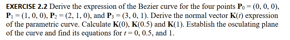 EXERCISE 2.2 Derive the expression of the Bezier curve for the four points Po = (0, 0, 0),
P₁ = (1, 0, 0), P2 = (2, 1, 0), and P3 = (3, 0, 1). Derive the normal vector K(t) expression
of the parametric curve. Calculate K(0), K(0.5) and K(1). Establish the osculating plane
of the curve and find its equations for t = 0, 0.5, and 1.