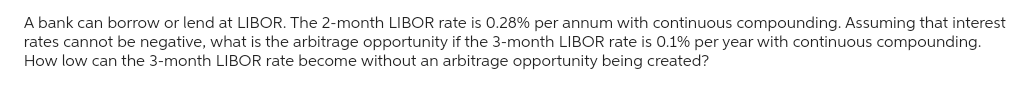 A bank can borrow or lend at LIBOR. The 2-month LIBOR rate is 0.28% per annum with continuous compounding. Assuming that interest
rates cannot be negative, what is the arbitrage opportunity if the 3-month LIBOR rate is 0.1% per year with continuous compounding.
How low can the 3-month LIBOR rate become without an arbitrage opportunity being created?