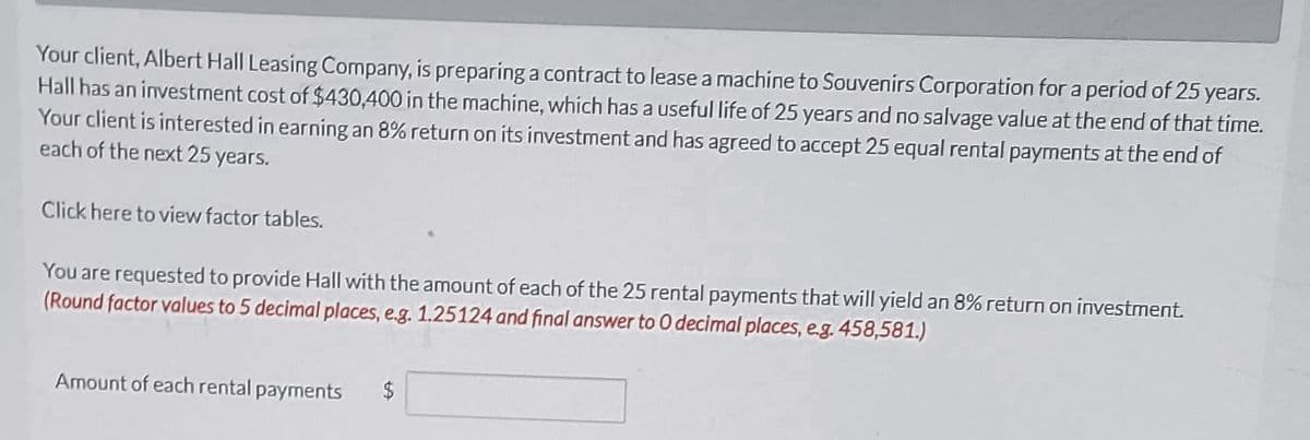 Your client, Albert Hall Leasing Company, is preparing a contract to lease a machine to Souvenirs Corporation for a period of 25 years.
Hall has an investment cost of $430,400 in the machine, which has a useful life of 25 years and no salvage value at the end of that time.
Your client is interested in earning an 8% return on its investment and has agreed to accept 25 equal rental payments at the end of
each of the next 25 years.
Click here to view factor tables.
You are requested to provide Hall with the amount of each of the 25 rental payments that will yield an 8% return on investment.
(Round factor values to 5 decimal places, e.g. 1.25124 and final answer to 0 decimal places, e.g. 458,581.)
Amount of each rental payments $
CA