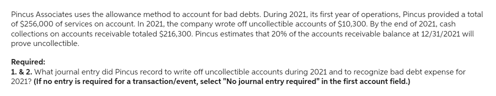 Pincus Associates uses the allowance method to account for bad debts. During 2021, its first year of operations, Pincus provided a total
of $256,000 of services on account. In 2021, the company wrote off uncollectible accounts of $10,300. By the end of 2021, cash
collections on accounts receivable totaled $216,300. Pincus estimates that 20% of the accounts receivable balance at 12/31/2021 will
prove uncollectible.
Required:
1. & 2. What journal entry did Pincus record to write off uncollectible accounts during 2021 and to recognize bad debt expense for
2021? (If no entry is required for a transaction/event, select "No journal entry required" in the first account field.)