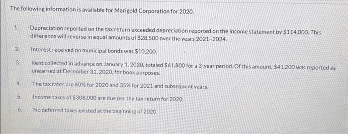 The following information is available for Marigold Corporation for 2020.
1
2.
3.
4.
5.
9
6.
Depreciation reported on the tax return exceeded depreciation reported on the income statement by $114,000. This
difference will reverse in equal amounts of $28,500 over the years 2021-2024.
Interest received on municipal bonds was $10,200.
Rent collected in advance on January 1, 2020, totaled $61,800 for a 3-year period. Of this amount, $41,200 was reported as
unearned at December 31, 2020, for book purposes.
The tax rates are 40% for 2020 and 35% for 2021 and subsequent years.
Income taxes of $308,000 are due per the tax return for 2020,
No deferred taxes existed at the beginning of 2020.