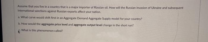 Assume that you live in a country that is a major importer of Russian oil. How will the Russian invasion of Ukraine and subsequent
international sanctions against Russian exports affect your nation.
a. What curve would shift first in an Aggregate Demand Aggregate Supply model for your country?
b. How would the aggregate price level and aggregate output level change in the short run?
What is this phenomenon called?