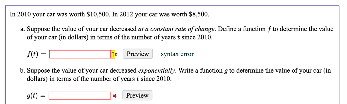 In 2010 your car was worth $10,500. In 2012 your car was worth $8,500.
a. Suppose the value of your car decreased at a constant rate of change. Define a function f to determine the value
of your car (in dollars) in terms of the number of years t since 2010.
f(t)
b. Suppose the value of your car decreased exponentially. Write a function g to determine the value of your car (in
dollars) in terms of the number of years t since 2010.
g(t) =
=
Preview
Preview
syntax error