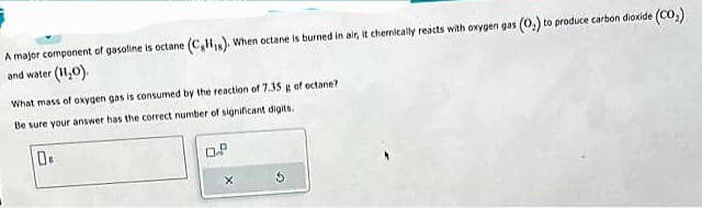 A major component of gasoline is octane (C₂H₁s). When octane is burned in air, it chemically reacts with oxygen gas (0₂) to produce carbon dioxide (CO₂)
and water (H₂O).
What mass of oxygen gas is consumed by the reaction of 7.35 g of octane?
Be sure your answer has the correct number of significant digits.
0
0.2