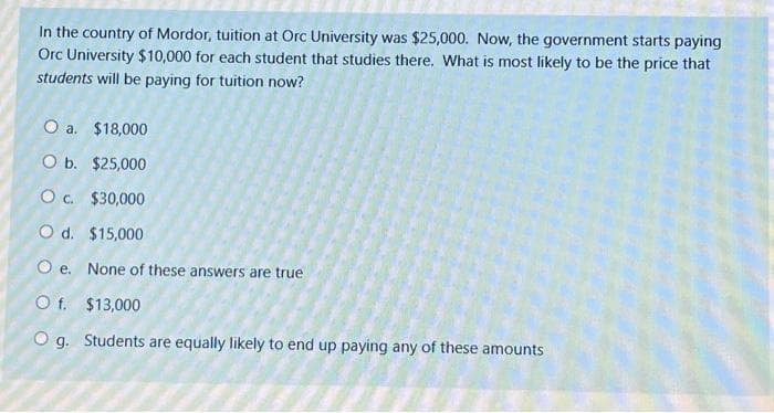 In the country of Mordor, tuition at Orc University was $25,000. Now, the government starts paying
Orc University $10,000 for each student that studies there. What is most likely to be the price that
students will be paying for tuition now?
O a. $18,000
O b.
$25,000
O c.
$30,000
O d. $15,000
O e. None of these answers are true
O f.
$13,000
O g. Students are equally likely to end up paying any of these amounts