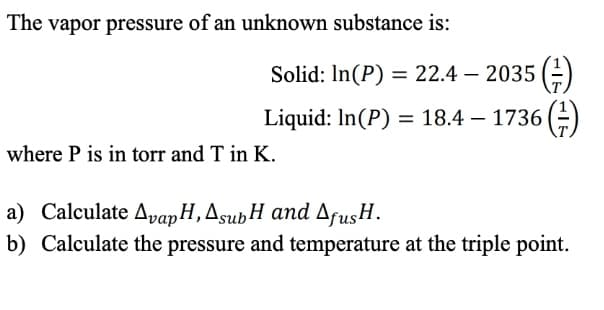 The vapor pressure of an unknown substance is:
Solid: ln(P) = 22.4 — 2035 (²)
= 18.4 — 1736 (1)
Liquid: In (P)
where P is in torr and T in K.
a) Calculate Avap H, AsubH and AfusH.
b) Calculate the pressure and temperature at the triple point.