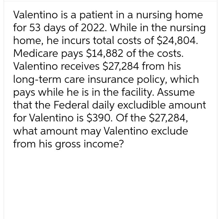 Valentino is a patient in a nursing home
for 53 days of 2022. While in the nursing
home, he incurs total costs of $24,804.
Medicare pays $14,882 of the costs.
Valentino receives $27,284 from his
long-term care insurance policy, which
pays while he is in the facility. Assume
that the Federal daily excludible amount
for Valentino is $390. Of the $27,284,
what amount may Valentino exclude
from his gross income?