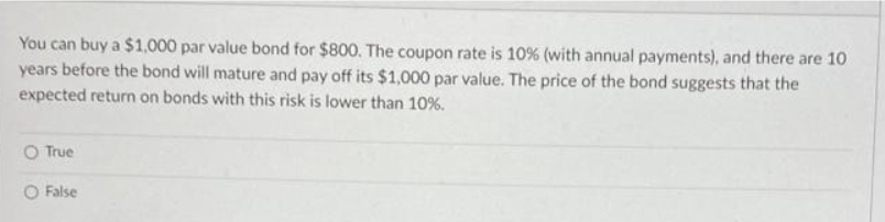 You can buy a $1,000 par value bond for $800. The coupon rate is 10% (with annual payments), and there are 10
years before the bond will mature and pay off its $1,000 par value. The price of the bond suggests that the
expected return on bonds with this risk is lower than 10%.
O True
O False