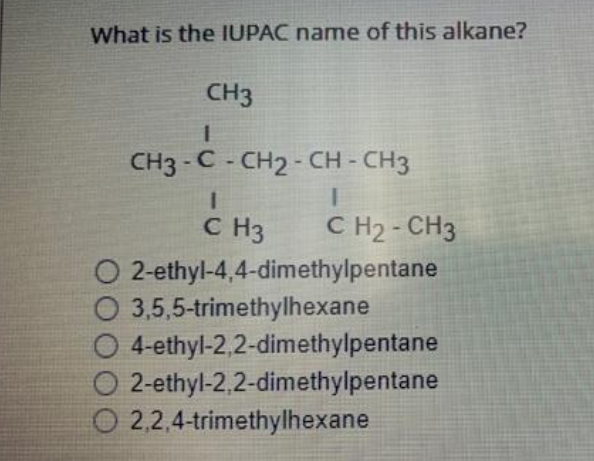 What is the IUPAC name of this alkane?
CH3
1
CH3 -C- CH2 - CH - CH3
1
CH₂ - CH3
1
C H3
2-ethyl-4,4-dimethylpentane
O
O 3,5,5-trimethylhexane
O 4-ethyl-2,2-dimethylpentane
O 2-ethyl-2,2-dimethylpentane
O2,2,4-trimethylhexane