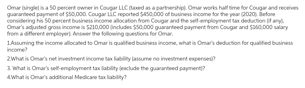 Omar (single) is a 50 percent owner in Cougar LLC (taxed as a partnership). Omar works half time for Cougar and receives
guaranteed payment of $50,000. Cougar LLC reported $450,000 of business income for the year (2020). Before
considering his 50 percent business income allocation from Cougar and the self-employment tax deduction (if any),
Omar's adjusted gross income is $210,000 (includes $50,000 guaranteed payment from Cougar and $160,000 salary
from a different employer). Answer the following questions for Omar.
1.Assuming the income allocated to Omar is qualified business income, what is Omar's deduction for qualified business
income?
2.What is Omar's net investment income tax liability (assume no investment expenses)?
3. What is Omar's self-employment tax liability (exclude the guaranteed payment)?
4.What is Omar's additional Medicare tax liability?