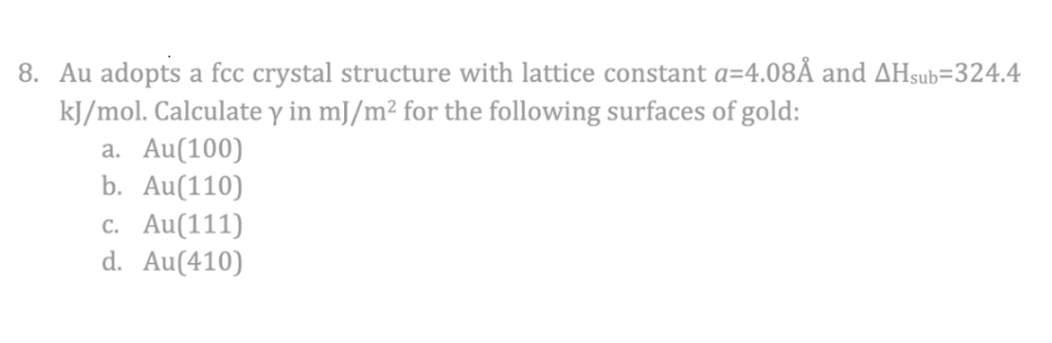 8. Au adopts a fcc crystal structure with lattice constant a=4.08Å and AHsub=324.4
kJ/mol. Calculate y in mJ/m² for the following surfaces of gold:
a. Au(100)
b. Au(110)
c. Au(111)
d. Au(410)